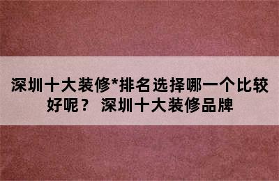 深圳十大装修*排名选择哪一个比较好呢？ 深圳十大装修品牌